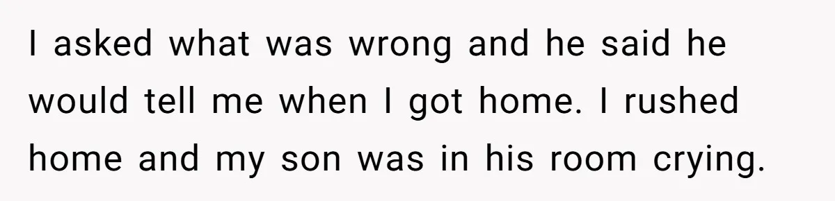 I asked what was wrong and he said he would tell me when I got home. I rushed home and my son was in his room crying.