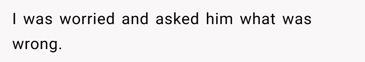 I was worried and asked him what was wrong.