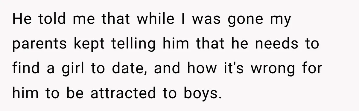 He told me that while I was gone my parents kept telling him that he needs to find a girl to date, and how it's wrong for him to be...