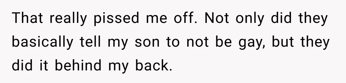 That really pissed me off. Not only did they basically tell my son to not be gay, but they did it behind my back.