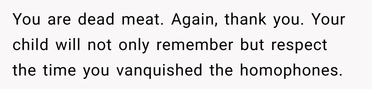 You are dead meat. Again, thank you. Your child will not only remember but respect the time you vanquished the homophones.