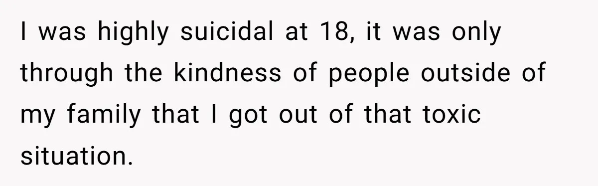 I was highly suicidal at 18, it was only through the kindness of people outside of my family that I got out of that toxic situation.