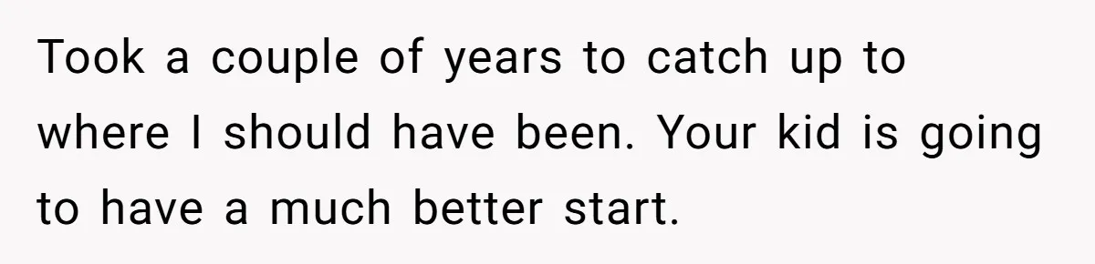 Took a couple of years to catch up to where I should have been. Your kid is going to have a much better start.