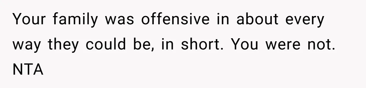 Your family was offensive in about every way they could be, in short. You were not. NTA