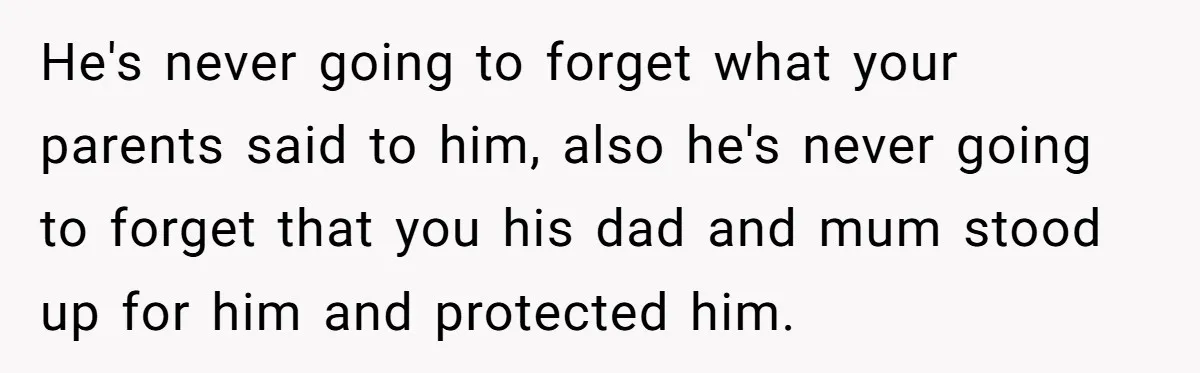 He's never going to forget what your parents said to him, also he's never going to forget that you his dad and mum stood up for him and protected him.