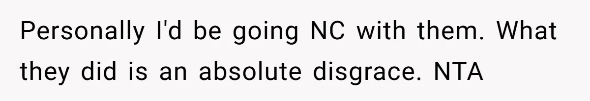 Personally I'd be going NC with them. What they did is an absolute disgrace. NTA