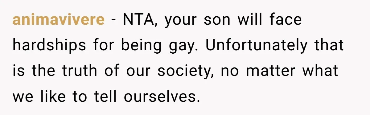 animavivere − NTA, your son will face hardships for being gay. Unfortunately that is the truth of our society, no matter what we like to tell ourselves.