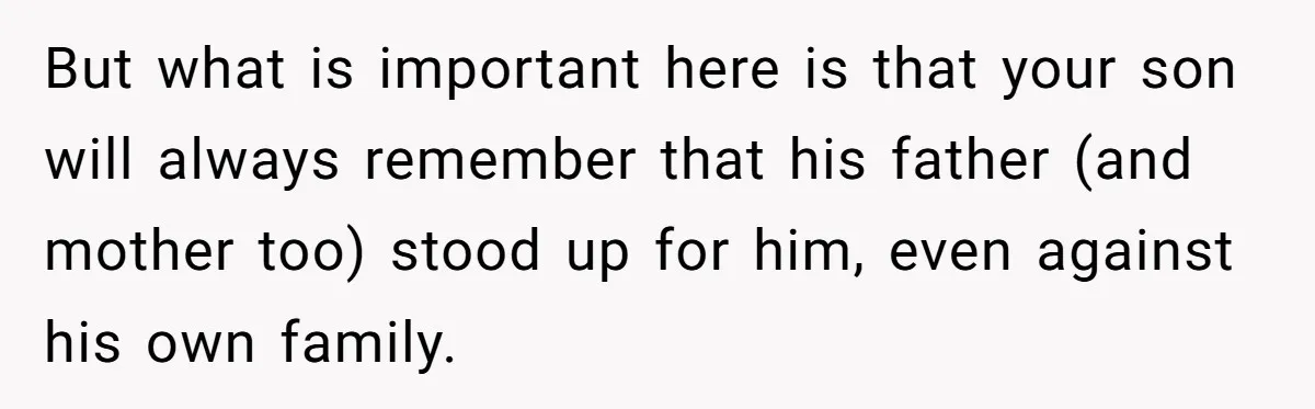 But what is important here is that your son will always remember that his father (and mother too) stood up for him, even against his own family.