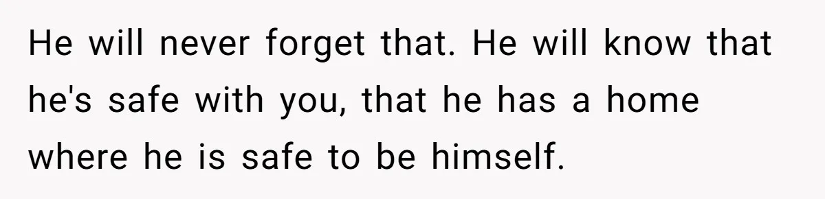 He will never forget that. He will know that he's safe with you, that he has a home where he is safe to be himself.