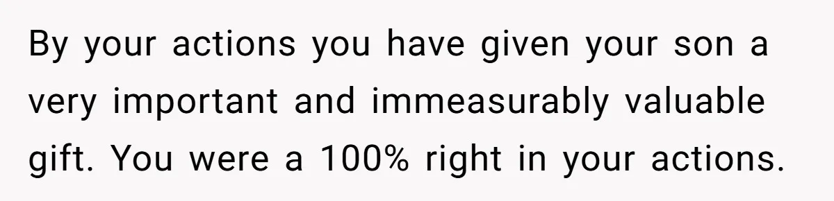 By your actions you have given your son a very important and immeasurably valuable gift. You were a 100% right in your actions.