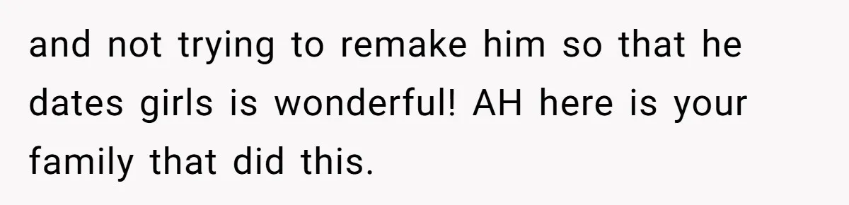 and not trying to remake him so that he dates girls is wonderful! AH here is your family that did this.