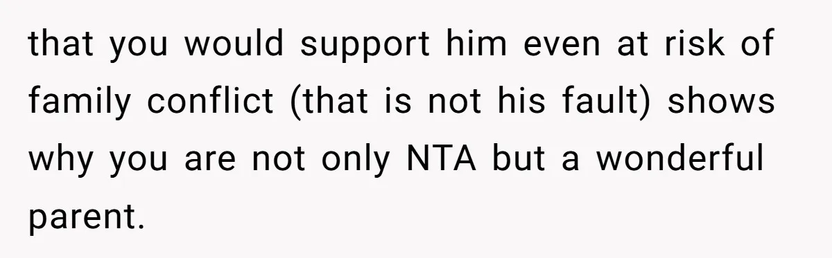 that you would support him even at risk of family conflict (that is not his fault) shows why you are not only NTA but a wonderful parent.