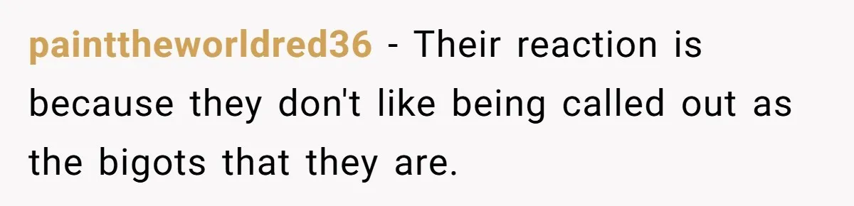 painttheworldred36 − Their reaction is because they don't like being called out as the bigots that they are.