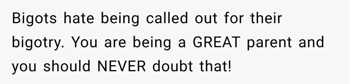Bigots hate being called out for their bigotry. You are being a GREAT parent and you should NEVER doubt that!