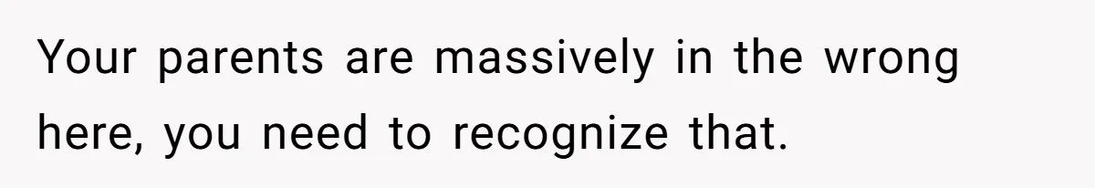 Your parents are massively in the wrong here, you need to recognize that.