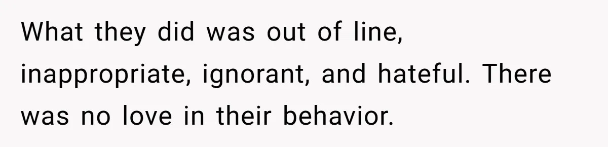 What they did was out of line, inappropriate, ignorant, and hateful. There was no love in their behavior.