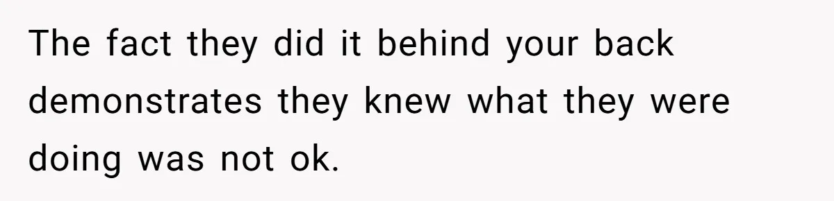 The fact they did it behind your back demonstrates they knew what they were doing was not ok.