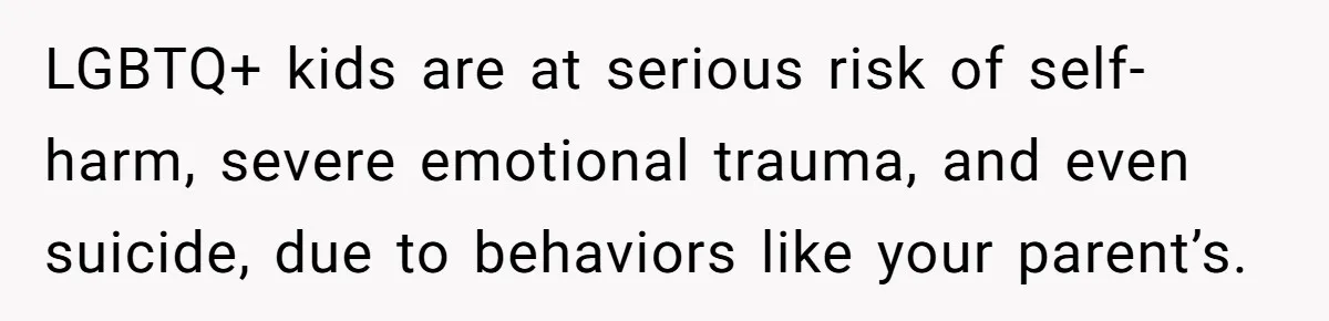 LGBTQ+ kids are at serious risk of self-harm, severe emotional trauma, and even suicide, due to behaviors like your parent’s.