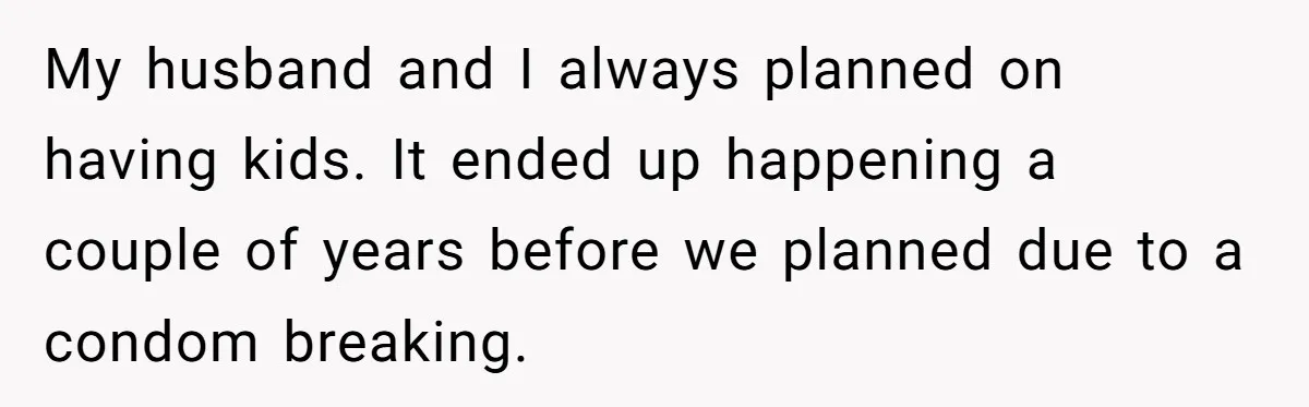 My husband and I always planned on having kids. It ended up happening a couple of years before we planned due to a condom breaking.