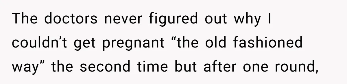 The doctors never figured out why I couldn’t get pregnant “the old fashioned way” the second time but after one round,