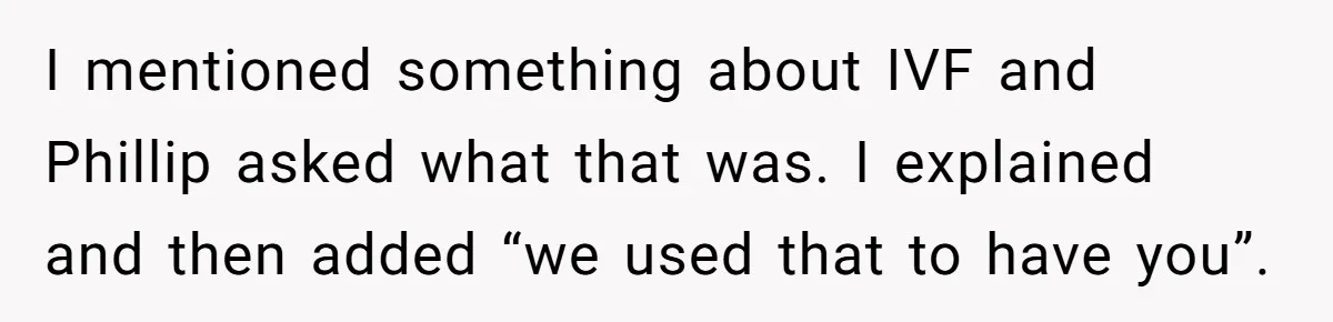 I mentioned something about IVF and Phillip asked what that was. I explained and then added “we used that to have you”.