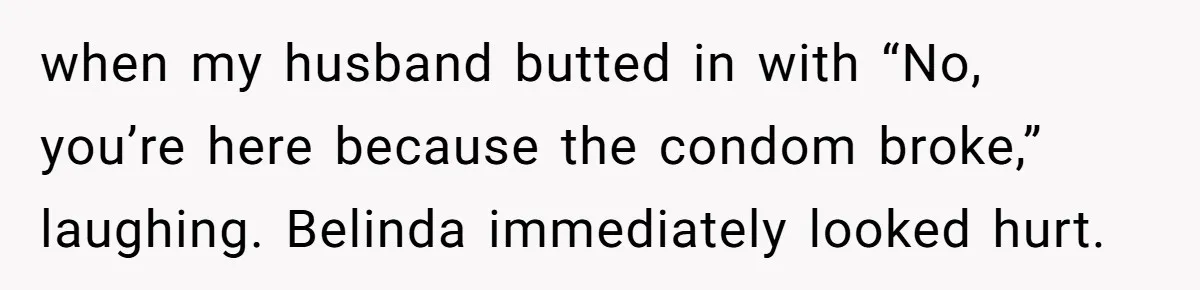 when my husband butted in with “No, you’re here because the condom broke,” laughing. Belinda immediately looked hurt.