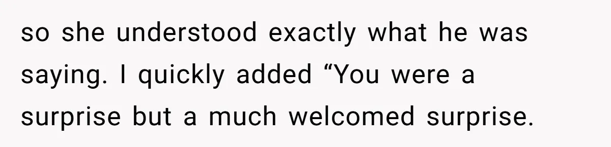 so she understood exactly what he was saying. I quickly added “You were a surprise but a much welcomed surprise.