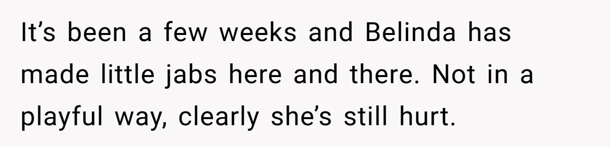 It’s been a few weeks and Belinda has made little jabs here and there. Not in a playful way, clearly she’s still hurt.
