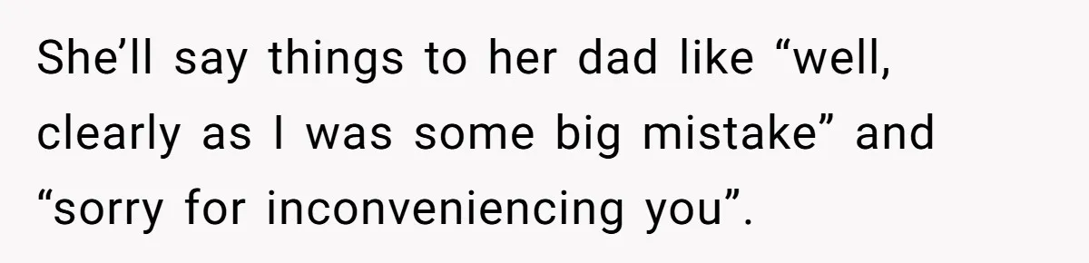 She’ll say things to her dad like “well, clearly as I was some big mistake” and “sorry for inconveniencing you”.
