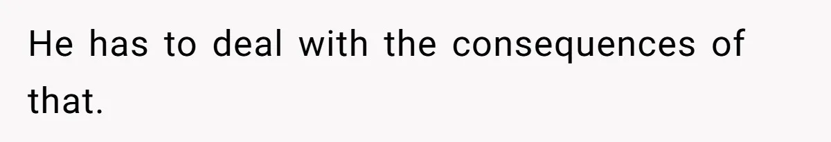 He has to deal with the consequences of that.