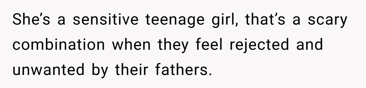 She’s a sensitive teenage girl, that’s a scary combination when they feel rejected and unwanted by their fathers.