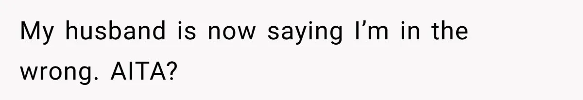 My husband is now saying I’m in the wrong. AITA?