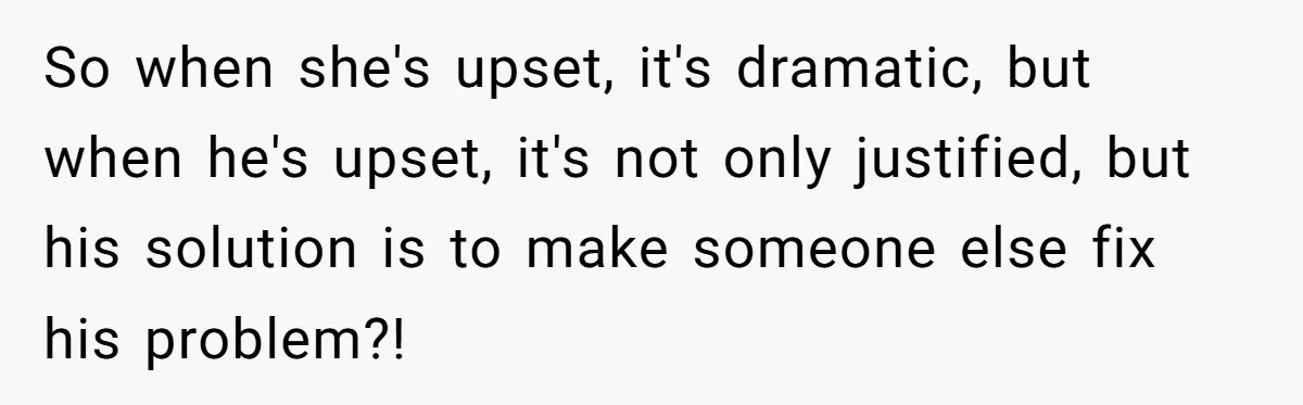 So when she's upset, it's dramatic, but when he's upset, it's not only justified, but his solution is to make someone else fix his problem?!