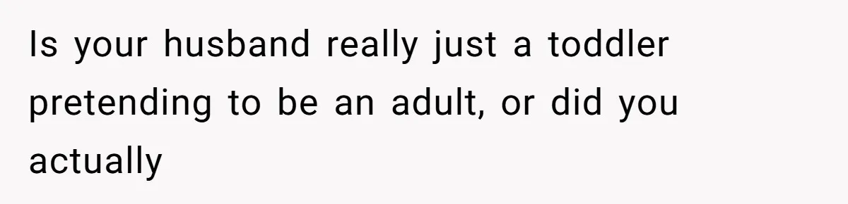 Is your husband really just a toddler pretending to be an adult, or did you actually