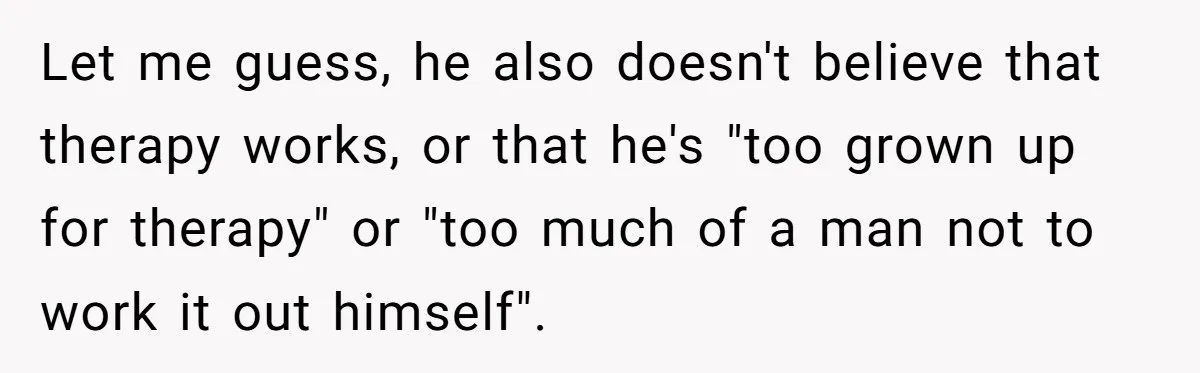 Let me guess, he also doesn't believe that therapy works, or that he's "too grown up for therapy" or "too much of a man not to work it out himself".