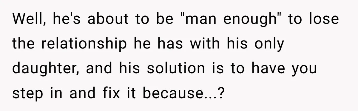Well, he's about to be "man enough" to lose the relationship he has with his only daughter, and his solution is to have you step in and fix it because...?