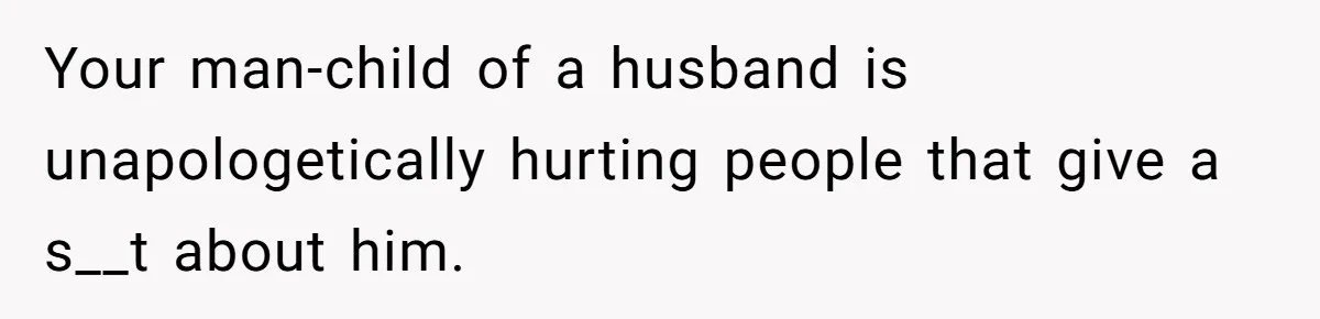 Your man-child of a husband is unapologetically hurting people that give a s__t about him.
