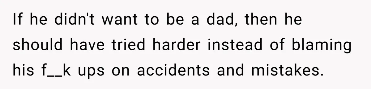 If he didn't want to be a dad, then he should have tried harder instead of blaming his f__k ups on accidents and mistakes.