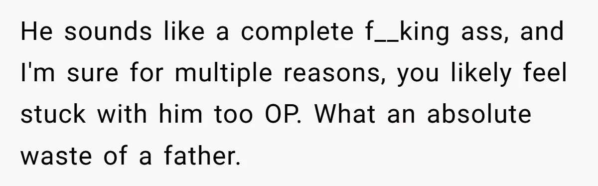 He sounds like a complete f__king ass, and I'm sure for multiple reasons, you likely feel stuck with him too OP. What an absolute waste of a father.