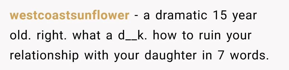 westcoastsunflower − a dramatic 15 year old. right. what a d__k. how to ruin your relationship with your daughter in 7 words.
