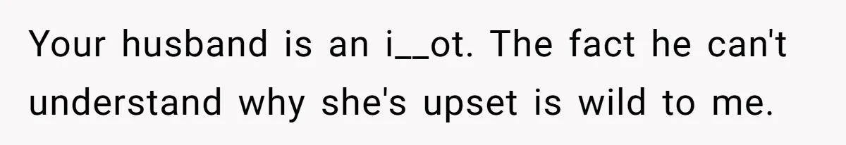 Your husband is an i__ot. The fact he can't understand why she's upset is wild to me.