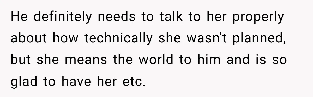 He definitely needs to talk to her properly about how technically she wasn't planned, but she means the world to him and is so glad to have her etc.