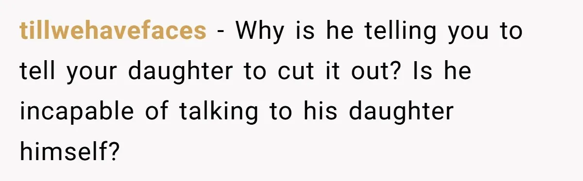 tillwehavefaces − Why is he telling you to tell your daughter to cut it out? Is he incapable of talking to his daughter himself?