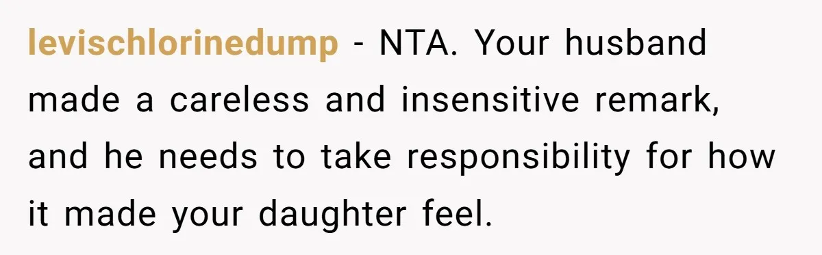 levischlorinedump − NTA. Your husband made a careless and insensitive remark, and he needs to take responsibility for how it made your daughter feel.