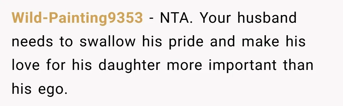 Wild-Painting9353 − NTA. Your husband needs to swallow his pride and make his love for his daughter more important than his ego.