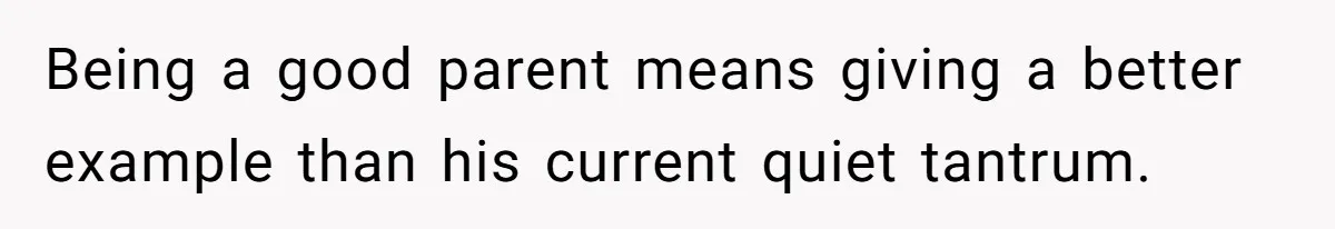 Being a good parent means giving a better example than his current quiet tantrum.
