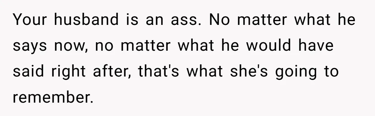 Your husband is an ass. No matter what he says now, no matter what he would have said right after, that's what she's going to remember.