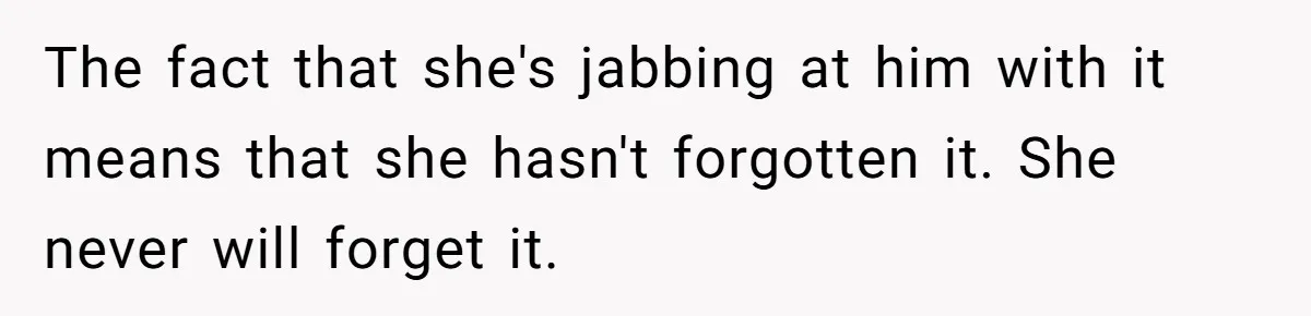 The fact that she's jabbing at him with it means that she hasn't forgotten it. She never will forget it.