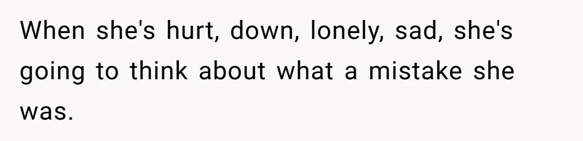 When she's hurt, down, lonely, sad, she's going to think about what a mistake she was.