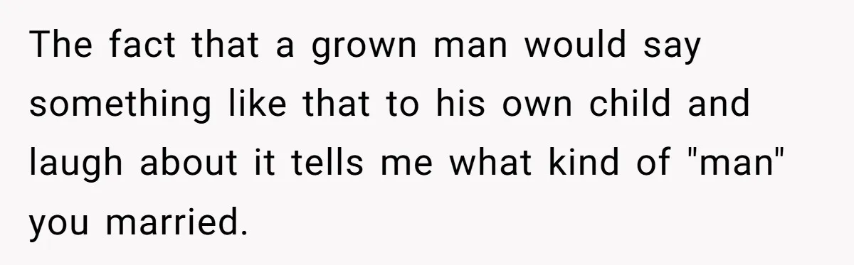 The fact that a grown man would say something like that to his own child and laugh about it tells me what kind of "man" you married.